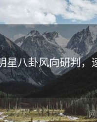 黑料社明星八卦风向研判，速来查看