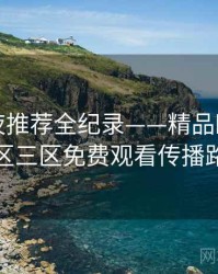 重磅深夜推荐全纪录——精品欧美一区二区三区免费观看传播路径