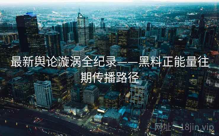 最新舆论漩涡全纪录——黑料正能量往期传播路径 最新舆论漩涡全纪录——黑料正能量往期传播路径