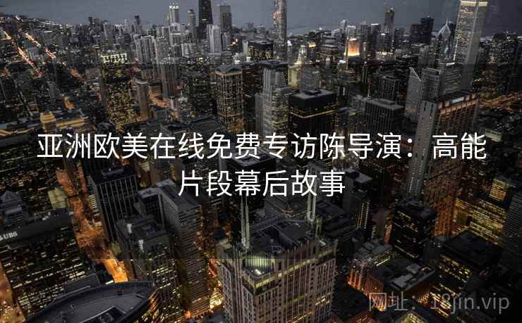 亚洲欧美在线免费专访陈导演：高能片段幕后故事