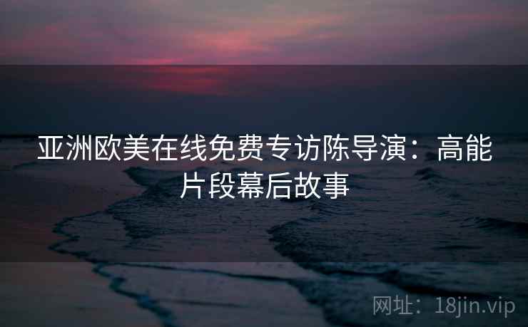 亚洲欧美在线免费专访陈导演：高能片段幕后故事