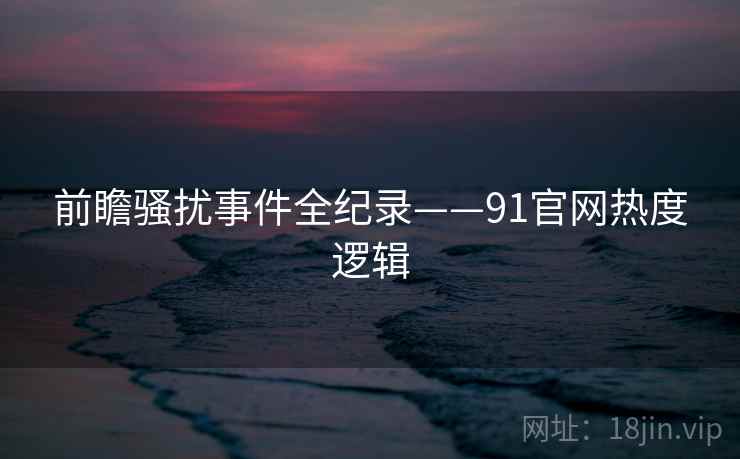 前瞻骚扰事件全纪录——91官网热度逻辑